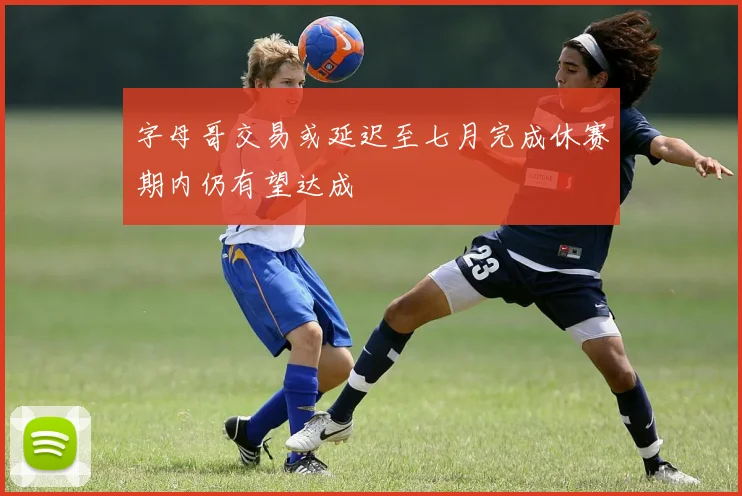 字母哥交易或延迟至七月完成休赛期内仍有望达成
