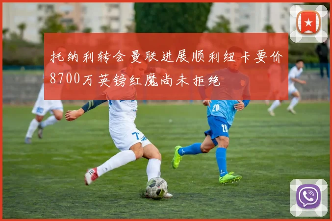 托纳利转会曼联进展顺利纽卡要价8700万英镑红魔尚未拒绝