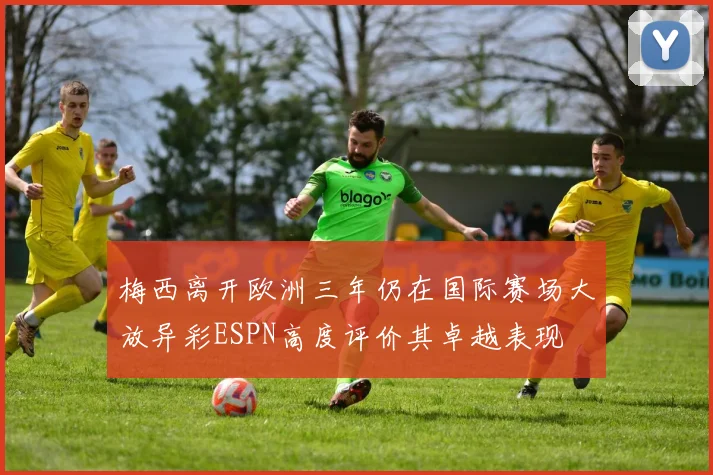 梅西离开欧洲三年仍在国际赛场大放异彩ESPN高度评价其卓越表现