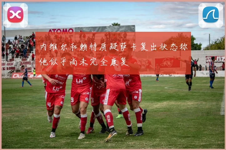 内维尔和赖特质疑萨卡复出状态称他似乎尚未完全康复