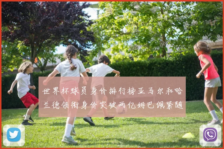世界杯球员身价排行榜亚马尔和哈兰德领衔身价突破两亿姆巴佩紧随其后
