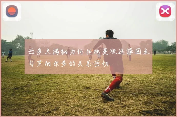 西多夫揭秘为何拒绝曼联选择国米与罗纳尔多的关系密切