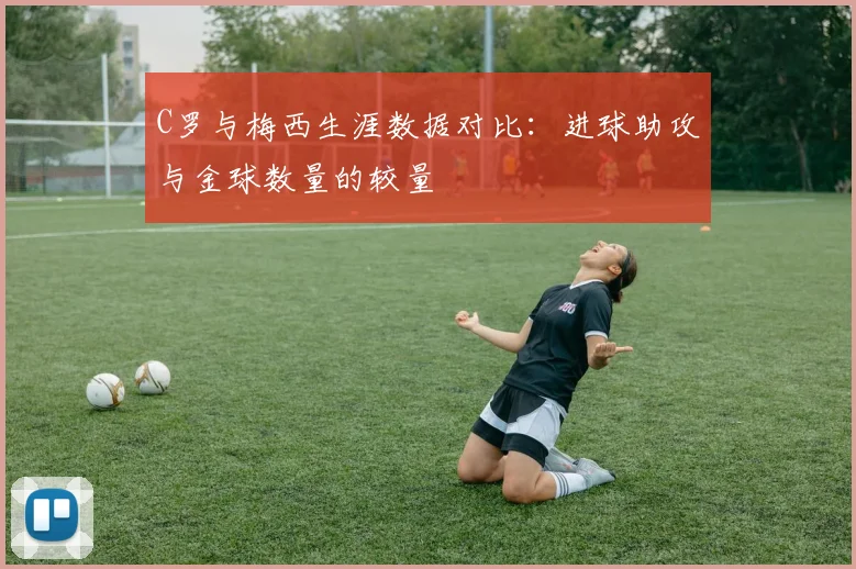 C罗与梅西生涯数据对比：进球助攻与金球数量的较量