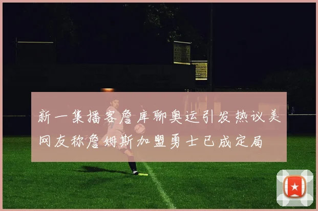 新一集播客詹库聊奥运引发热议美网友称詹姆斯加盟勇士已成定局