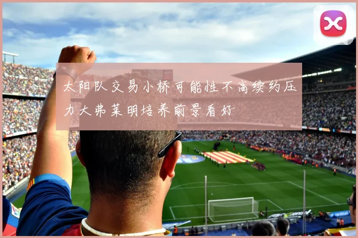 太阳队交易小桥可能性不高续约压力大弗莱明培养前景看好
