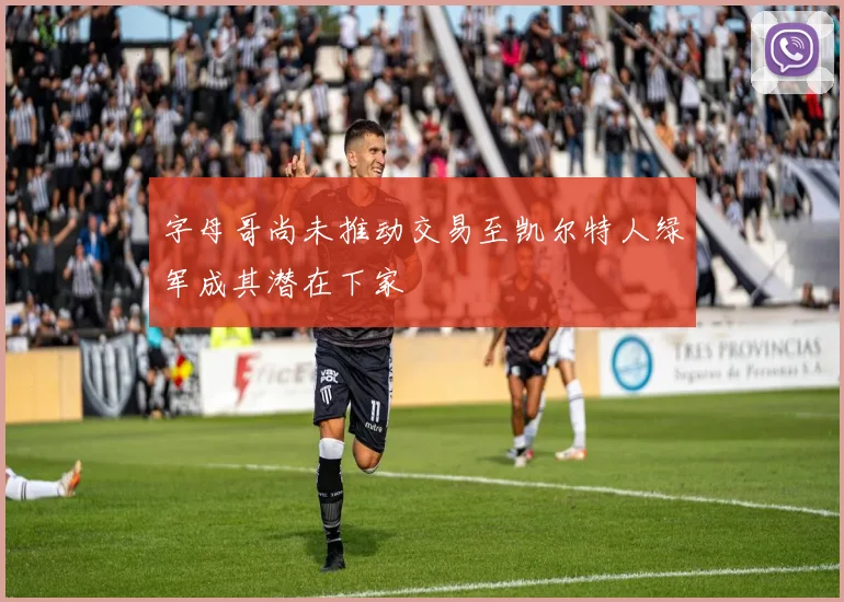 字母哥尚未推动交易至凯尔特人绿军成其潜在下家