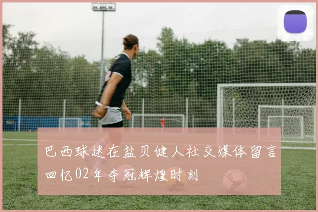 巴西球迷在盐贝健人社交媒体留言回忆02年夺冠辉煌时刻